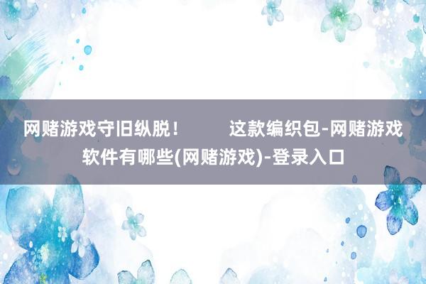 网赌游戏守旧纵脱！        这款编织包-网赌游戏软件有哪些(网赌游戏)-登录入口