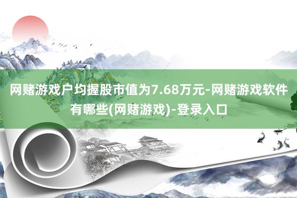 网赌游戏户均握股市值为7.68万元-网赌游戏软件有哪些(网赌游戏)-登录入口