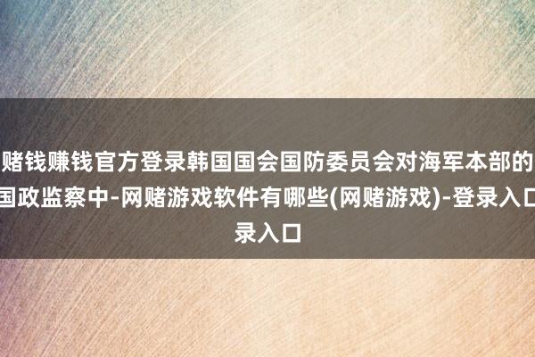 赌钱赚钱官方登录韩国国会国防委员会对海军本部的国政监察中-网赌游戏软件有哪些(网赌游戏)-登录入口