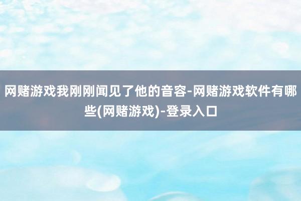 网赌游戏我刚刚闻见了他的音容-网赌游戏软件有哪些(网赌游戏)-登录入口