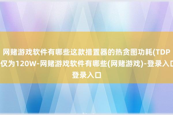 网赌游戏软件有哪些这款措置器的热贪图功耗(TDP)仅为120W-网赌游戏软件有哪些(网赌游戏)-登录入口