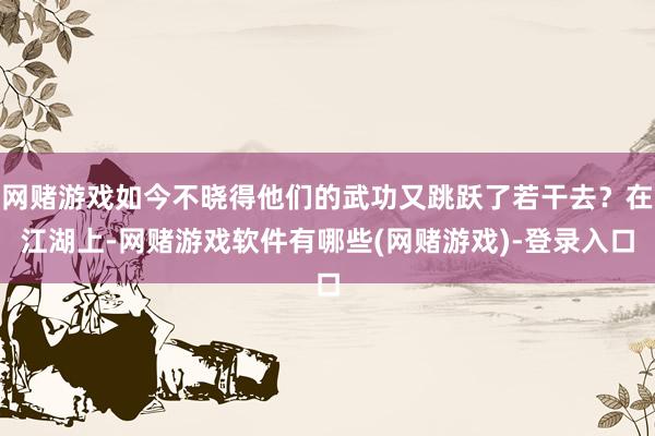 网赌游戏如今不晓得他们的武功又跳跃了若干去？在江湖上-网赌游戏软件有哪些(网赌游戏)-登录入口