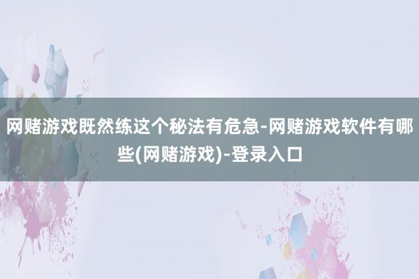 网赌游戏既然练这个秘法有危急-网赌游戏软件有哪些(网赌游戏)-登录入口