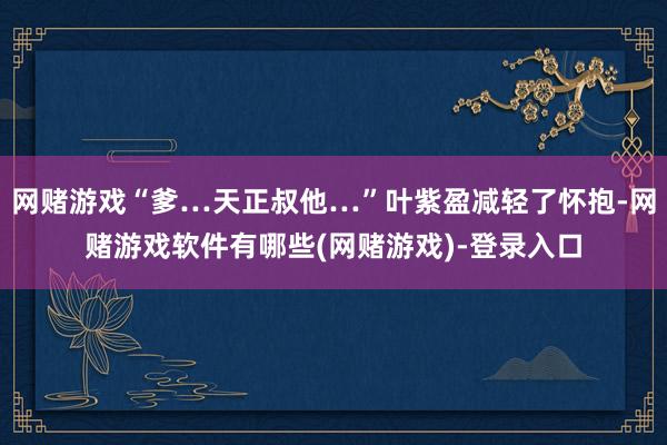 网赌游戏“爹…天正叔他…”叶紫盈减轻了怀抱-网赌游戏软件有哪些(网赌游戏)-登录入口