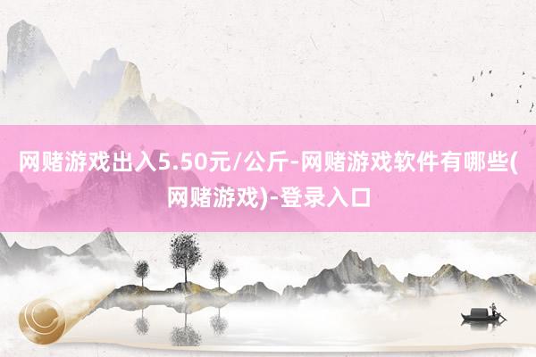 网赌游戏出入5.50元/公斤-网赌游戏软件有哪些(网赌游戏)-登录入口