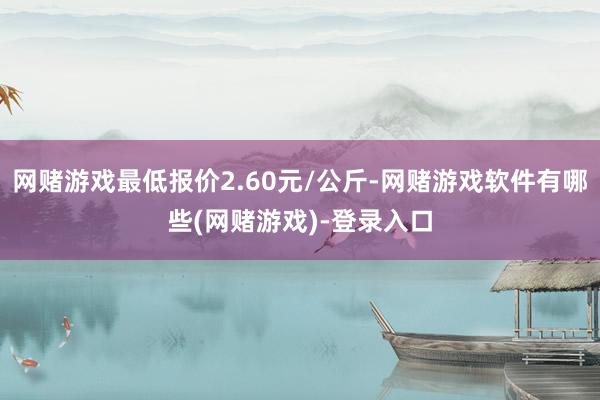 网赌游戏最低报价2.60元/公斤-网赌游戏软件有哪些(网赌游戏)-登录入口