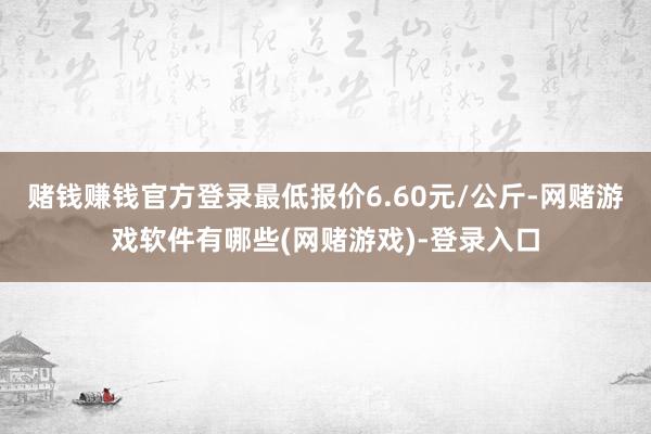 赌钱赚钱官方登录最低报价6.60元/公斤-网赌游戏软件有哪些(网赌游戏)-登录入口