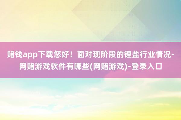 赌钱app下载您好！面对现阶段的锂盐行业情况-网赌游戏软件有哪些(网赌游戏)-登录入口