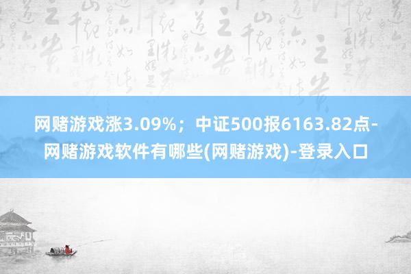 网赌游戏涨3.09%；中证500报6163.82点-网赌游戏软件有哪些(网赌游戏)-登录入口