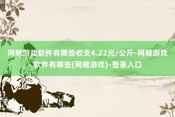 网赌游戏软件有哪些收支4.22元/公斤-网赌游戏软件有哪些(网赌游戏)-登录入口