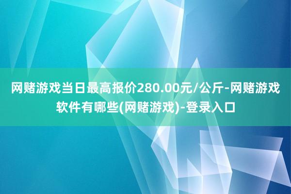 网赌游戏当日最高报价280.00元/公斤-网赌游戏软件有哪些(网赌游戏)-登录入口