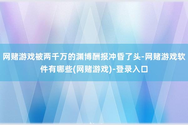 网赌游戏被两千万的渊博酬报冲昏了头-网赌游戏软件有哪些(网赌游戏)-登录入口