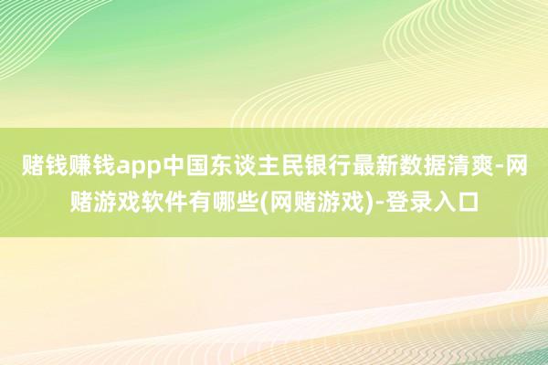 赌钱赚钱app　　中国东谈主民银行最新数据清爽-网赌游戏软件有哪些(网赌游戏)-登录入口