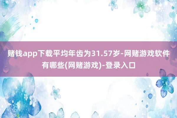 赌钱app下载平均年齿为31.57岁-网赌游戏软件有哪些(网赌游戏)-登录入口