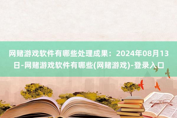 网赌游戏软件有哪些处理成果：2024年08月13日-网赌游戏软件有哪些(网赌游戏)-登录入口