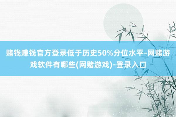 赌钱赚钱官方登录低于历史50%分位水平-网赌游戏软件有哪些(网赌游戏)-登录入口