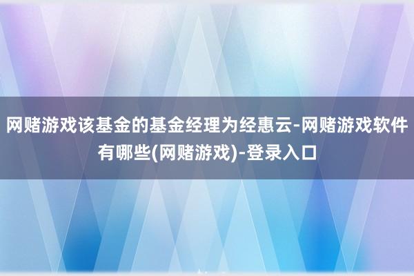 网赌游戏该基金的基金经理为经惠云-网赌游戏软件有哪些(网赌游戏)-登录入口