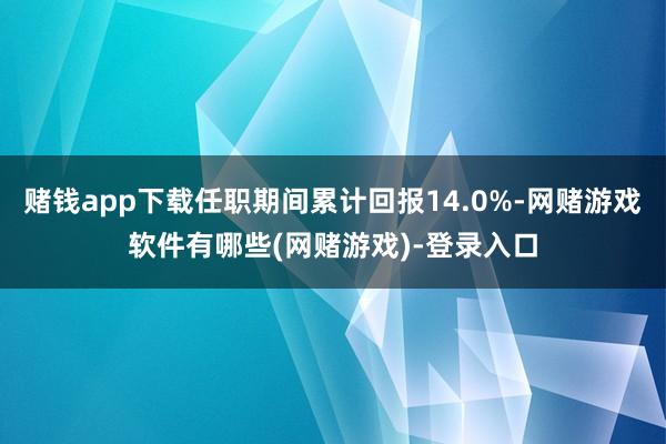 赌钱app下载任职期间累计回报14.0%-网赌游戏软件有哪些(网赌游戏)-登录入口