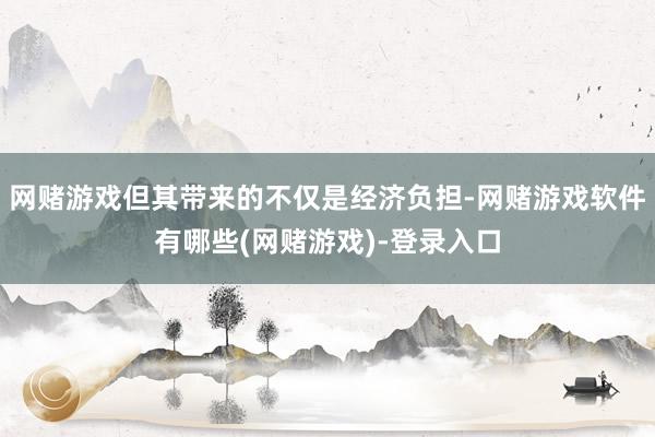 网赌游戏但其带来的不仅是经济负担-网赌游戏软件有哪些(网赌游戏)-登录入口