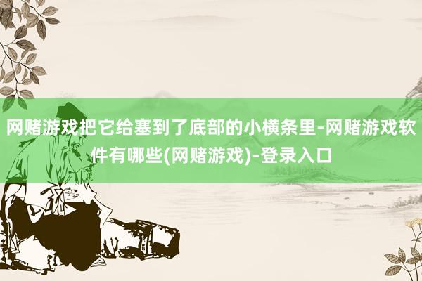 网赌游戏把它给塞到了底部的小横条里-网赌游戏软件有哪些(网赌游戏)-登录入口