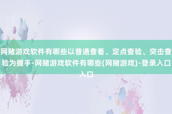 网赌游戏软件有哪些以普通查看、定点查验、突击查验为握手-网赌游戏软件有哪些(网赌游戏)-登录入口