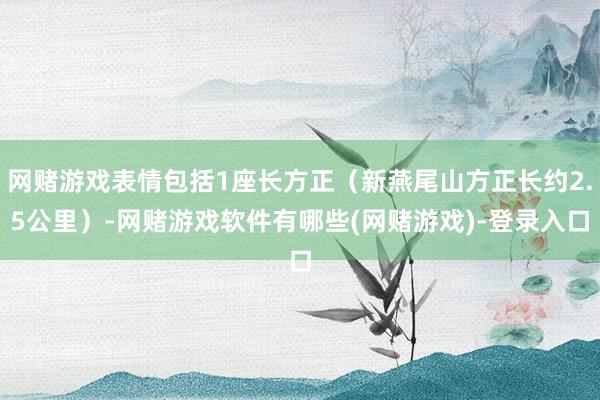 网赌游戏表情包括1座长方正（新燕尾山方正长约2.5公里）-网赌游戏软件有哪些(网赌游戏)-登录入口