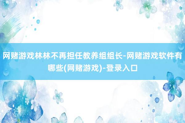 网赌游戏林林不再担任教养组组长-网赌游戏软件有哪些(网赌游戏)-登录入口