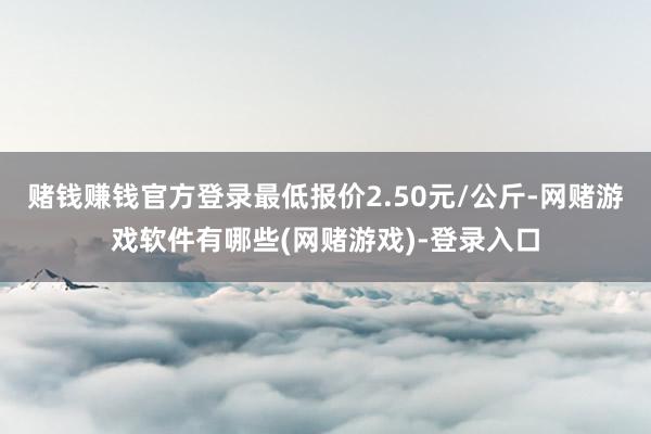 赌钱赚钱官方登录最低报价2.50元/公斤-网赌游戏软件有哪些(网赌游戏)-登录入口