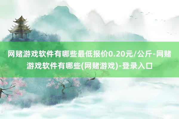 网赌游戏软件有哪些最低报价0.20元/公斤-网赌游戏软件有哪些(网赌游戏)-登录入口