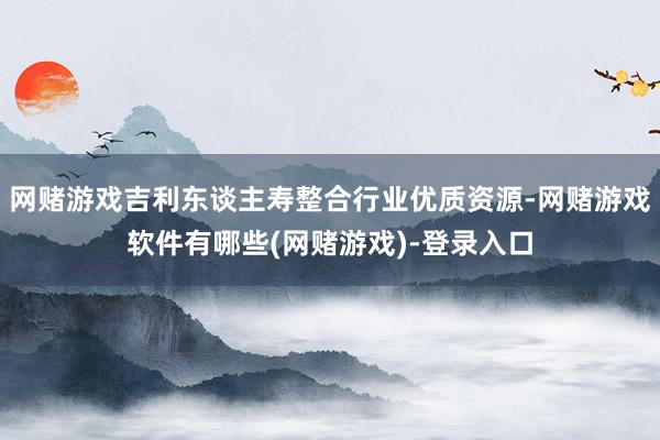 网赌游戏吉利东谈主寿整合行业优质资源-网赌游戏软件有哪些(网赌游戏)-登录入口