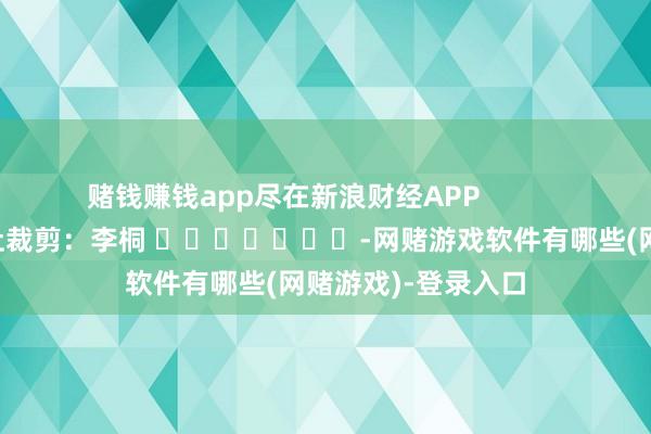 赌钱赚钱app尽在新浪财经APP            						牵扯裁剪：李桐 							-网赌游戏软件有哪些(网赌游戏)-登录入口