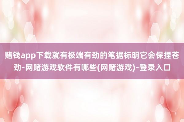 赌钱app下载就有极端有劲的笔据标明它会保捏苍劲-网赌游戏软件有哪些(网赌游戏)-登录入口