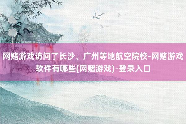 网赌游戏访问了长沙、广州等地航空院校-网赌游戏软件有哪些(网赌游戏)-登录入口