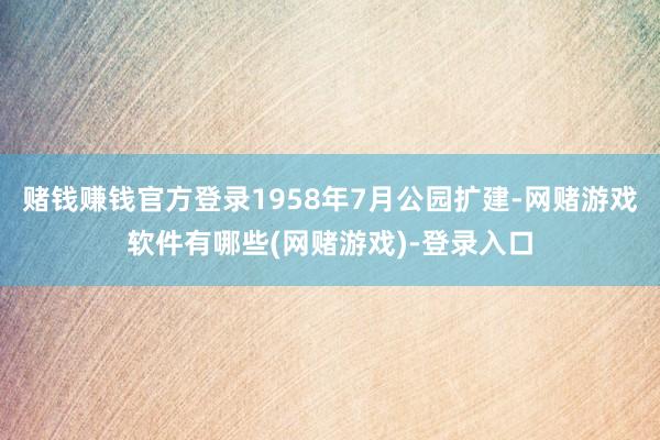 赌钱赚钱官方登录1958年7月公园扩建-网赌游戏软件有哪些(网赌游戏)-登录入口