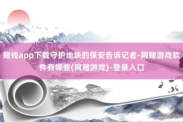 赌钱app下载守护地块的保安告诉记者-网赌游戏软件有哪些(网赌游戏)-登录入口