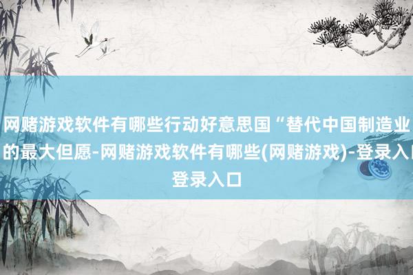 网赌游戏软件有哪些行动好意思国“替代中国制造业”的最大但愿-网赌游戏软件有哪些(网赌游戏)-登录入口