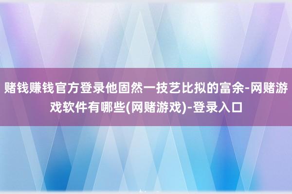 赌钱赚钱官方登录他固然一技艺比拟的富余-网赌游戏软件有哪些(网赌游戏)-登录入口