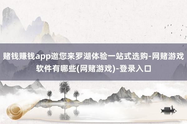 赌钱赚钱app邀您来罗湖体验一站式选购-网赌游戏软件有哪些(网赌游戏)-登录入口