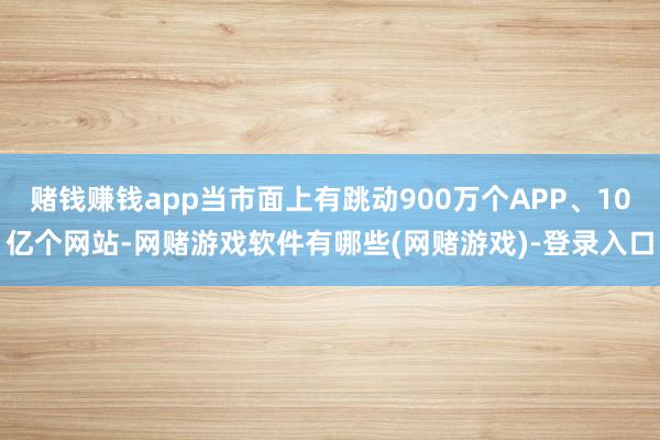 赌钱赚钱app当市面上有跳动900万个APP、10亿个网站-网赌游戏软件有哪些(网赌游戏)-登录入口