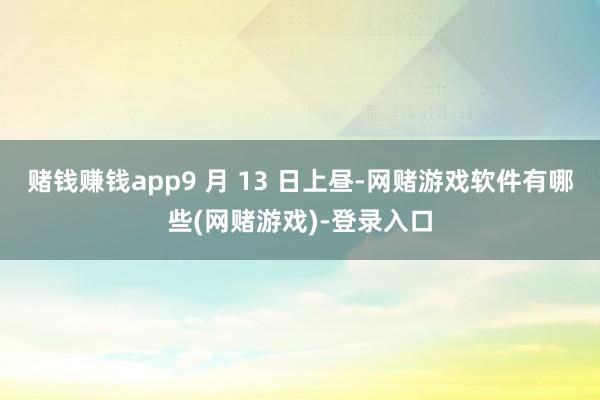 赌钱赚钱app9 月 13 日上昼-网赌游戏软件有哪些(网赌游戏)-登录入口