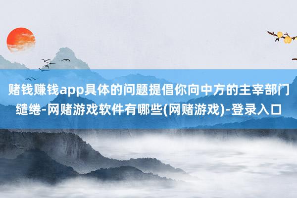 赌钱赚钱app具体的问题提倡你向中方的主宰部门缱绻-网赌游戏软件有哪些(网赌游戏)-登录入口