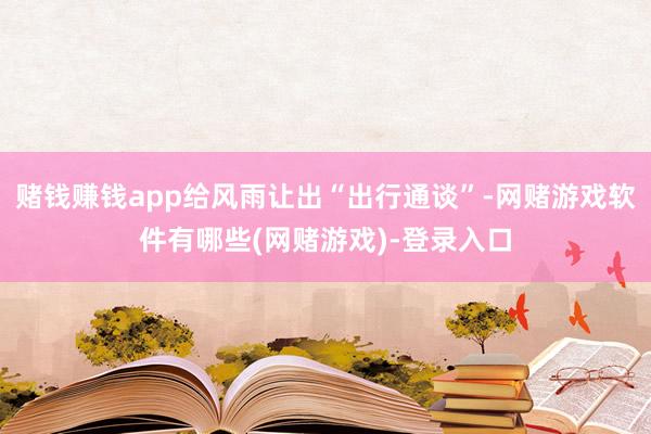 赌钱赚钱app给风雨让出“出行通谈”-网赌游戏软件有哪些(网赌游戏)-登录入口