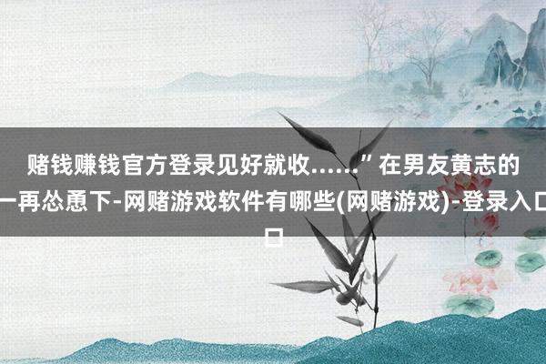 赌钱赚钱官方登录见好就收......”在男友黄志的一再怂恿下-网赌游戏软件有哪些(网赌游戏)-登录入口