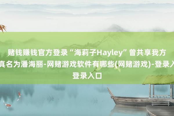 赌钱赚钱官方登录“海莉子Hayley”曾共享我方的真名为潘海丽-网赌游戏软件有哪些(网赌游戏)-登录入口