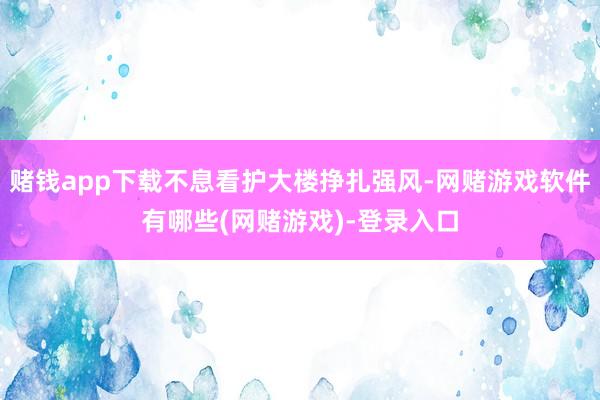 赌钱app下载不息看护大楼挣扎强风-网赌游戏软件有哪些(网赌游戏)-登录入口