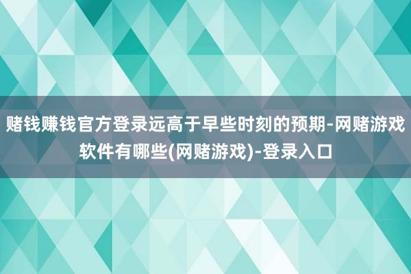 赌钱赚钱官方登录远高于早些时刻的预期-网赌游戏软件有哪些(网赌游戏)-登录入口