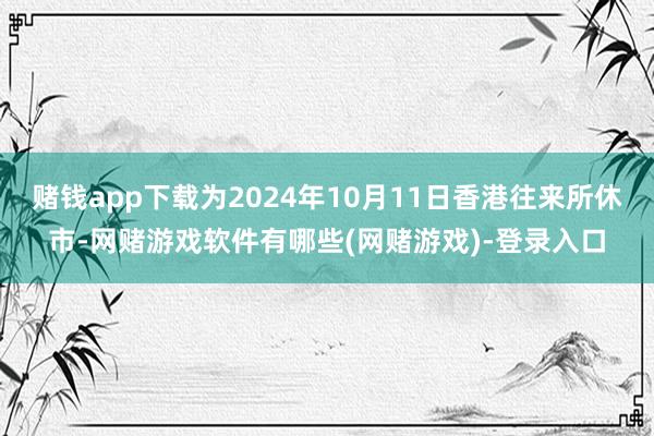 赌钱app下载为2024年10月11日香港往来所休市-网赌游戏软件有哪些(网赌游戏)-登录入口