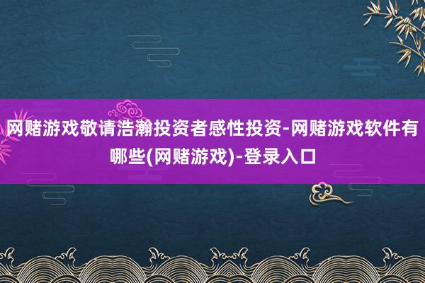 网赌游戏敬请浩瀚投资者感性投资-网赌游戏软件有哪些(网赌游戏)-登录入口