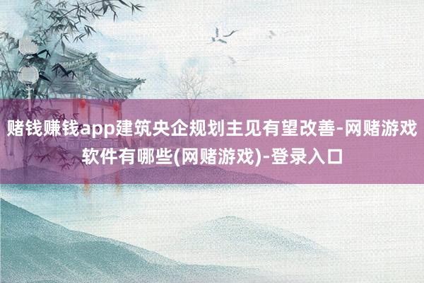 赌钱赚钱app建筑央企规划主见有望改善-网赌游戏软件有哪些(网赌游戏)-登录入口