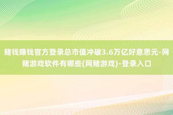 赌钱赚钱官方登录总市值冲破3.6万亿好意思元-网赌游戏软件有哪些(网赌游戏)-登录入口